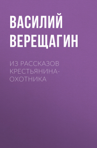 Василий Верещагин - Из рассказов крестьянина-охотника