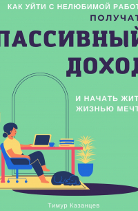 Тимур Казанцев - Как уйти с нелюбимой работы, получать пассивный доход и начать жить жизнью мечты