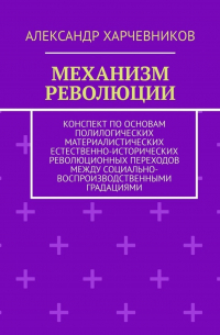 А. Т. Харчевников - Механизм революции. Конспект по основам полилогических материалистических естественно-исторических революционных переходов между социально-воспроизводственными градациями