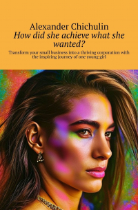 Александр Чичулин - How did she achieve what she wanted? Transform your small business into a thriving corporation with the inspiring journey of one young girl