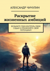 Александр Чичулин - Раскрытие жизненных амбиций. Возьмите под контроль свою судьбу и реализуйте свой потенциал!