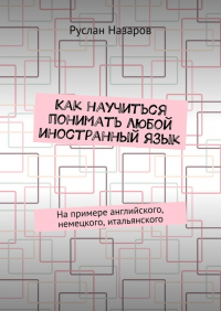 Руслан Назаров - Как научиться понимать любой иностранный язык. На примере английского, немецкого, итальянского