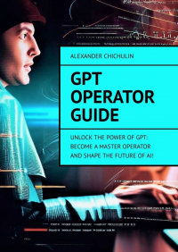 Александр Чичулин - GPT Operator Guide. Unlock the Power of GPT: Become a Master Operator and Shape the Future of AI!