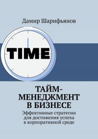 Дамир Шарифьянов - Тайм-менеджмент в бизнесе. Эффективные стратегии для достижения успеха в корпоративной среде