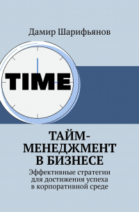 Дамир Шарифьянов - Тайм-менеджмент в бизнесе. Эффективные стратегии для достижения успеха в корпоративной среде