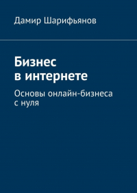 Дамир Шарифьянов - Бизнес в интернете. Основы онлайн-бизнеса с нуля