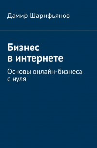 Дамир Шарифьянов - Бизнес в интернете. Основы онлайн-бизнеса с нуля