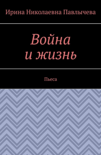 Ирина Павлычева - Война и жизнь. Пьеса