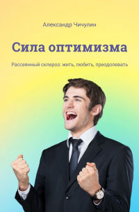 Александр Чичулин - Сила оптимизма. Рассеянный склероз: жить, любить, преодолевать