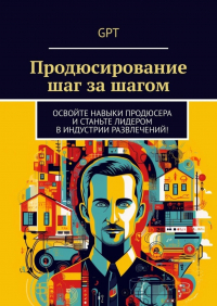 GPT - Продюсирование шаг за шагом. Освойте навыки продюсера и станьте лидером в индустрии развлечений!
