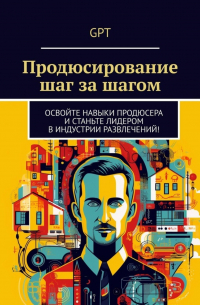 GPT - Продюсирование шаг за шагом. Освойте навыки продюсера и станьте лидером в индустрии развлечений!