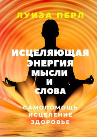 Луиза Перл - Исцеляющая энергия мысли и слова. Самопомощь. Исцеление. Здоровье