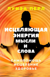 Луиза Перл - Исцеляющая энергия мысли и слова. Самопомощь. Исцеление. Здоровье
