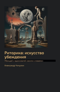 Александр Чичулин - Риторика: искусство убеждения. Убеждай и вдохновляй своими словами