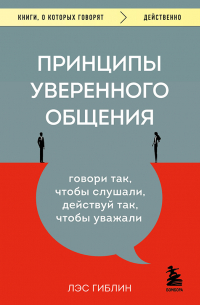Лэс Гиблин - Принципы уверенного общения. Говори так, чтобы слушали, действуй так, чтобы уважали