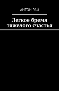 Антон Рай - Легкое бремя тяжелого счастья