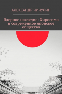 Александр Чичулин - Ядерное наследие: Хиросима и современное японское общество