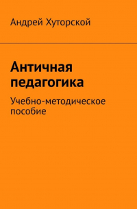 Андрей Хуторской - Античная педагогика. Учебно-методическое пособие