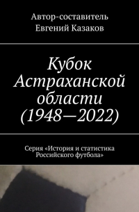 Евгений Казаков - Кубок Астраханской области (1948—2022). Серия «История и статистика Российского футбола»