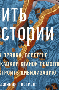 Вирджиния Пострел - Нить истории: Как прялка, веретено и ткацкий станок помогли построить цивилизацию
