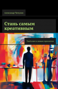 Александр Чичулин - Стань самым креативным. Твой ключ к новым горизонтам