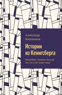 Александр Большаков - Истории из Кенигсберга. Кенигсберг, которого больше нет, но в нем живут люди