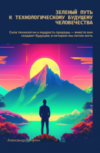 Александр Чичулин - Зеленый путь к технологическому будущему человечества. Сила технологии и мудрость природы – вместе создают будущее, в котором мы хотим жить