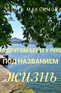 Ольга Максимова - На другом берегу реки под названием жизнь