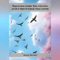 Максим Андреевич Чистяков - Перелетные птицы: Как отпустить детей и обрести новый смысл жизни