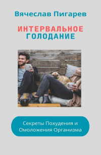 Вячеслав Пигарев - Интервальное Голодание: Секреты Похудения и Омоложения Организма