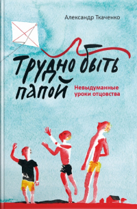 Трудно быть папой. Невыдуманные уроки отцовства