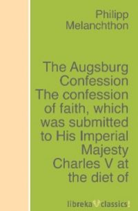 Philipp Melanchthon - The Augsburg Confession The confession of faith, which was submitted to His Imperial Majesty Charles V at the diet of Augsburg in the year 1530