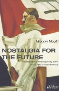 Gregory Maertz - Nostalgia for the Future: Modernism and Heterogeneity in the Visual Arts of Nazi Germany