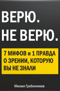 Михаил Валерьевич Гребенников - ВЕРЮ. НЕ ВЕРЮ. 7 Мифов и 1 правда о зрении, которую вы не знали