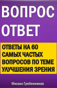 Михаил Валерьевич Гребенников - Вопрос – ответ. Ответы на 60 самых частых вопросов по теме улучшения зрения