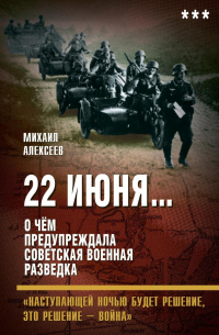 Михаил Алексеев - 22 июня… О чём предупреждала советская военная разведка. «Наступающей ночью будет решение, это решение – война»