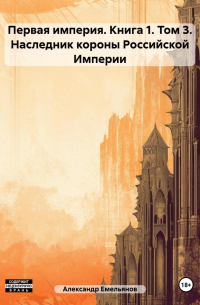 Александр Емельянов - Первая империя. Книга 1. Том 3. Наследник короны Российской Империи