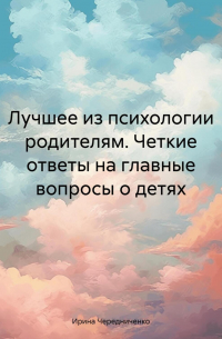 Ирина Чередниченко - Лучшее из психологии родителям. Четкие ответы на главные вопросы о детях