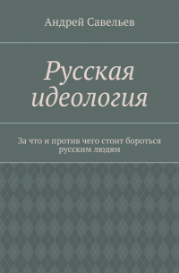 Андрей Савельев - Русская идеология. За что и против чего стоит бороться русским людям
