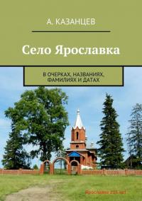 А. А. Казанцев - Село Ярославка. В очерках, названиях, фамилиях и датах