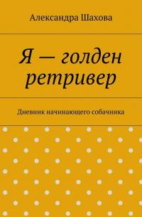 Александра Шахова - Я – голден ретривер. Дневник начинающего собачника