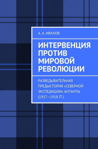 Андрей Иванов - Интервенция против мировой революции. Разведывательная предыстория «Северной экспедиции» Антанты (1917—1918 гг.)