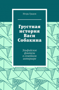 Игорь Градов - Грустная история Васи Собакина. Эльфийское фэнтези в семейном интерьере