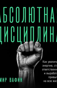 Амир Вафин - Абсолютная дисциплина. Как увеличить энергию, стать ответственным и выработать привычки на всю жизнь