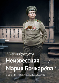 Михаил Сухоруков - Неизвестная Мария Бочкарёва. Героиня. Авантюристка. Жертва