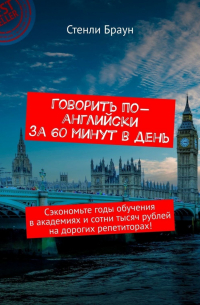 Стенли Х. Браун - Говорить по-английски за 60 минут в день. Сэкономьте годы обучения в академиях и сотни тысяч рублей на дорогих репетиторах!