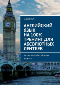 Билл Браун - Английский язык на 100%. Тренинг для абсолютных лентяев. Выучи английский язык весело!