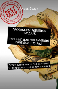 Кларк Браун - Профессия: чемпион продаж. Тренинг для увеличения прибыли в 10 раз. Успей занять место под солнцем! 10 секретов успеха и процветания