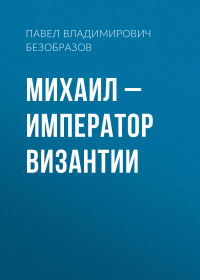 Павел Безобразов - Михаил – император Византии