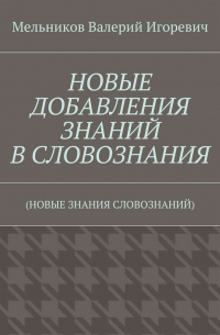 Валерий Игоревич Мельников - НОВЫЕ ДОБАВЛЕНИЯ ЗНАНИЙ В СЛОВОЗНАНИЯ. (НОВЫЕ ЗНАНИЯ СЛОВОЗНАНИЙ)